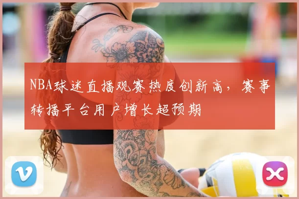 NBA球迷直播观赛热度创新高,赛事转播平台用户增长超预期