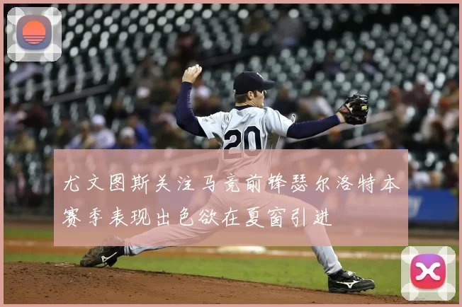 尤文图斯关注马竞前锋瑟尔洛特本赛季表现出色欲在夏窗引进