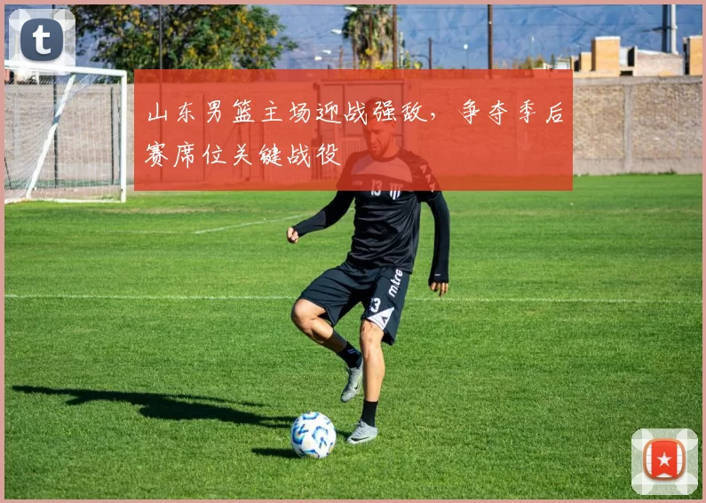 山东男篮主场迎战强敌,争夺季后赛席位关键战役