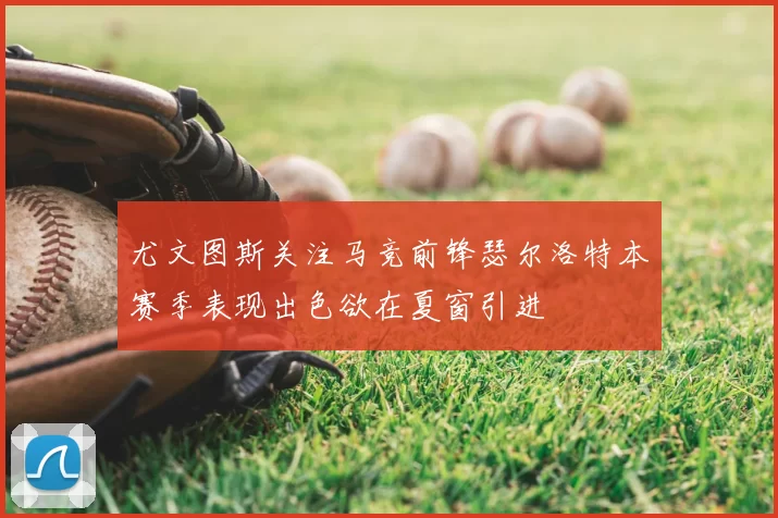 尤文图斯关注马竞前锋瑟尔洛特本赛季表现出色欲在夏窗引进