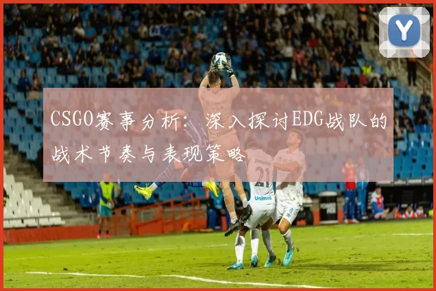 CSGO赛事分析：深入探讨EDG战队的战术节奏与表现策略