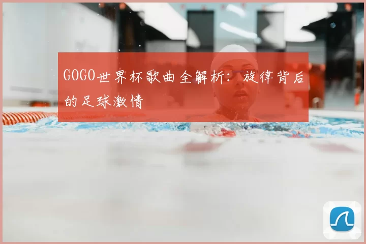 GOGO世界杯歌曲全解析：旋律背后的足球激情