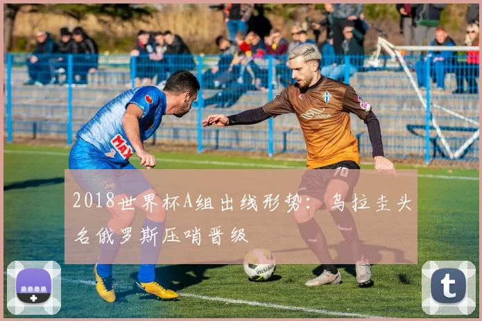 2018世界杯A组出线形势：乌拉圭头名俄罗斯压哨晋级