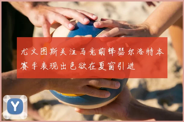 尤文图斯关注马竞前锋瑟尔洛特本赛季表现出色欲在夏窗引进