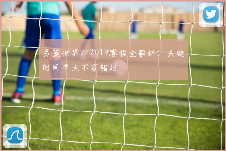 男篮世界杯2019赛程全解析:关键时间节点不容错过