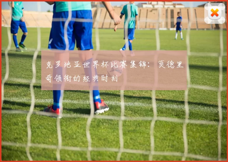 克罗地亚世界杯比赛集锦：莫德里奇领衔的经典时刻