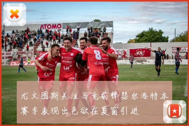 尤文图斯关注马竞前锋瑟尔洛特本赛季表现出色欲在夏窗引进