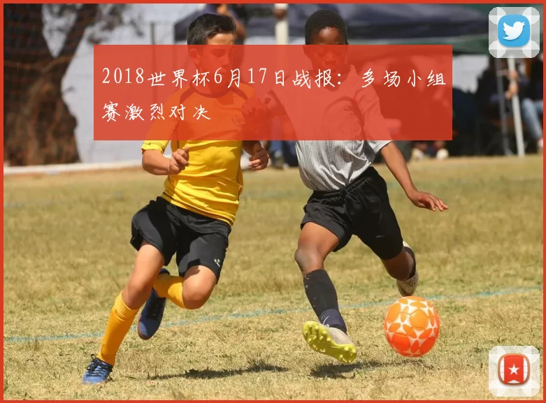 2018世界杯6月17日战报:多场小组赛激烈对决