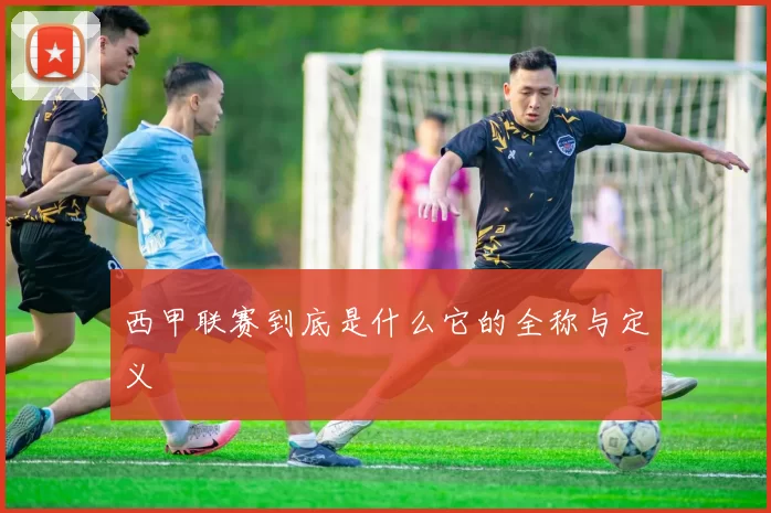 西甲联赛到底是什么它的全称与定义