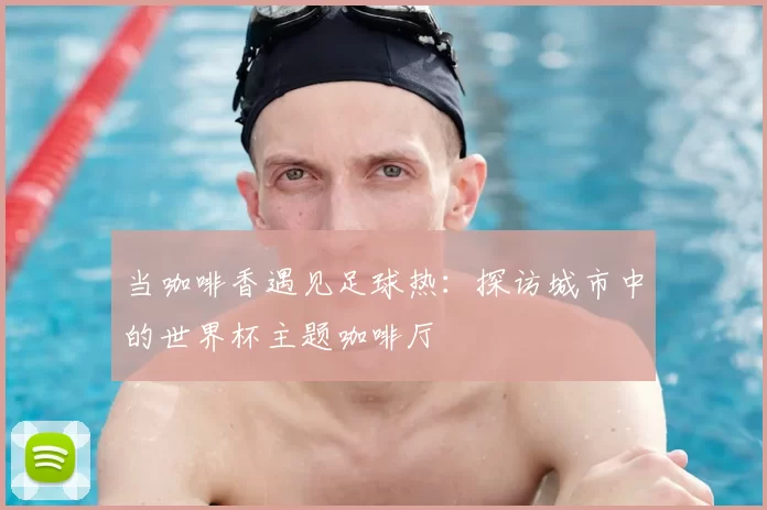 当咖啡香遇见足球热:探访城市中的世界杯主题咖啡厅