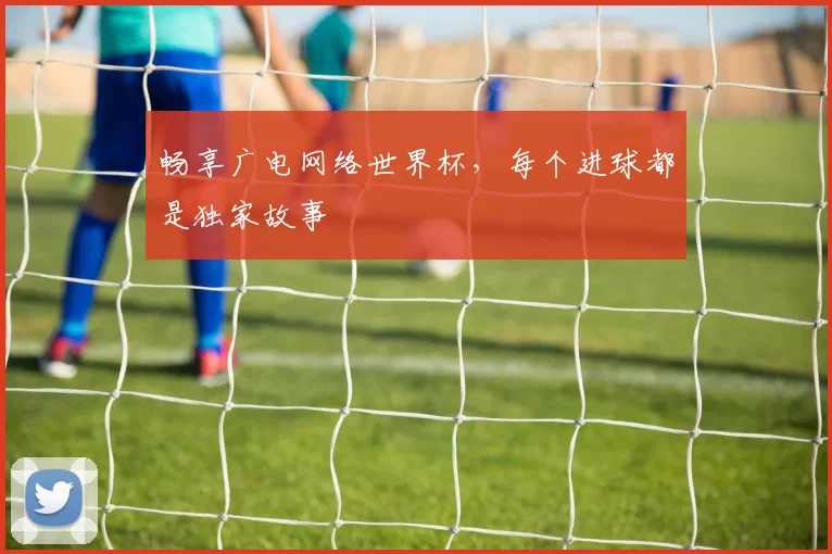 畅享广电网络世界杯，每个进球都是独家故事