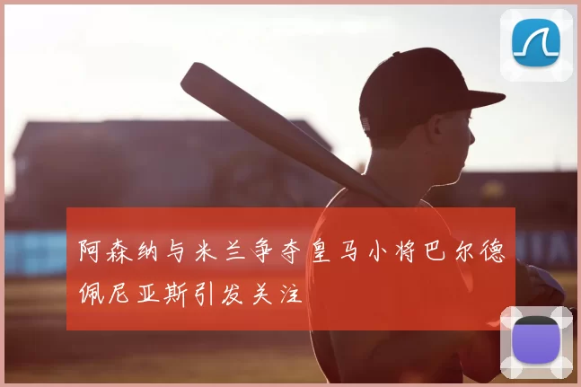 阿森纳与米兰争夺皇马小将巴尔德佩尼亚斯引发关注