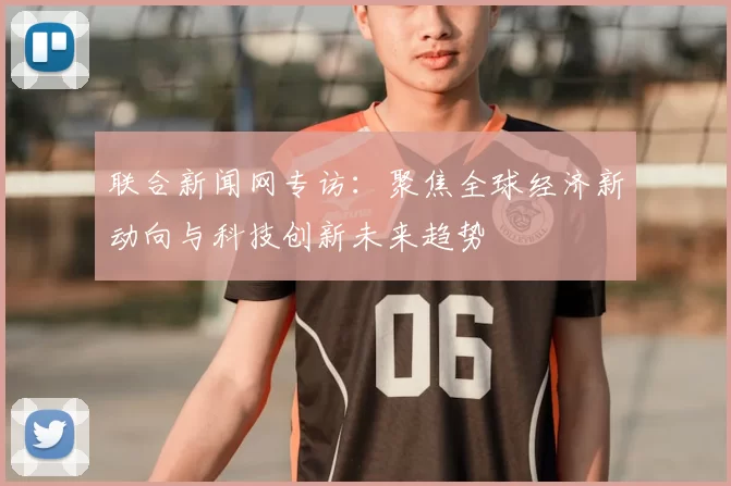联合新闻网专访：聚焦全球经济新动向与科技创新未来趋势