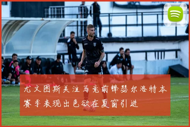 尤文图斯关注马竞前锋瑟尔洛特本赛季表现出色欲在夏窗引进