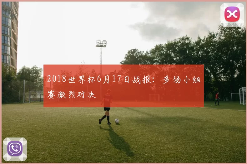 2018世界杯6月17日战报：多场小组赛激烈对决