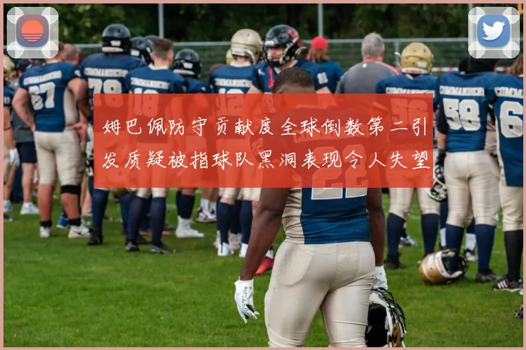 姆巴佩防守贡献度全球倒数第二引发质疑被指球队黑洞表现令人失望