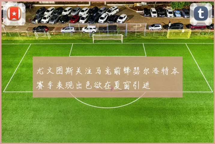尤文图斯关注马竞前锋瑟尔洛特本赛季表现出色欲在夏窗引进