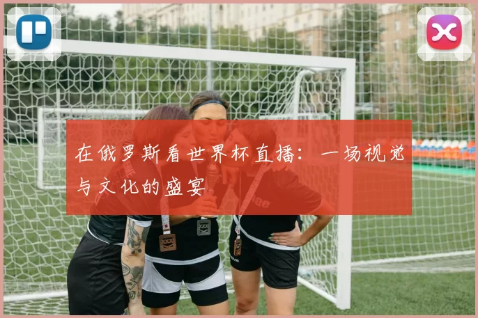 在俄罗斯看世界杯直播:一场视觉与文化的盛宴