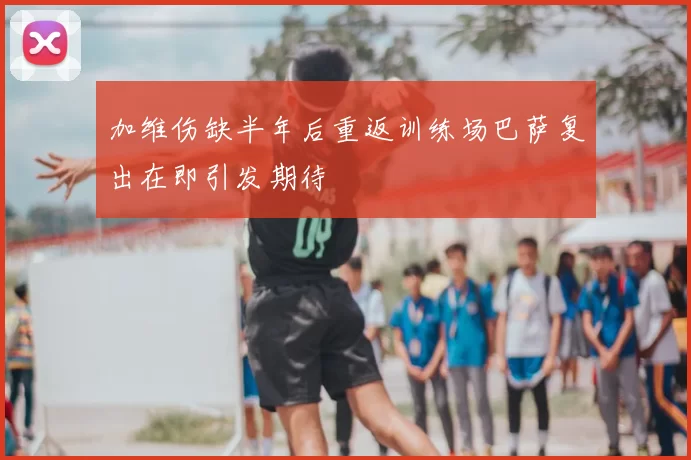 加维伤缺半年后重返训练场巴萨复出在即引发期待