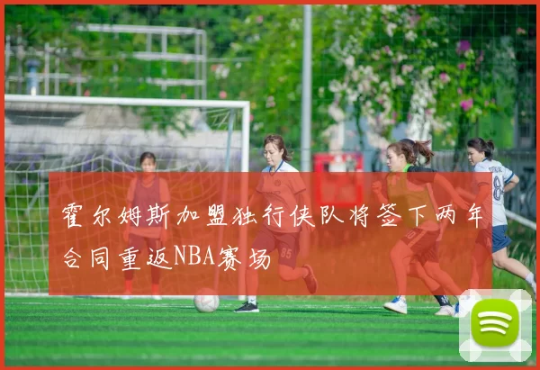 霍尔姆斯加盟独行侠队将签下两年合同重返NBA赛场