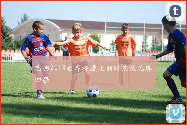 巴西2018世界杯遭比利时淘汰无缘四强