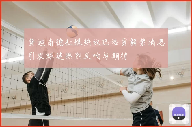 费迪南德社媒热议巴洛贡解禁消息引发球迷热烈反响与期待