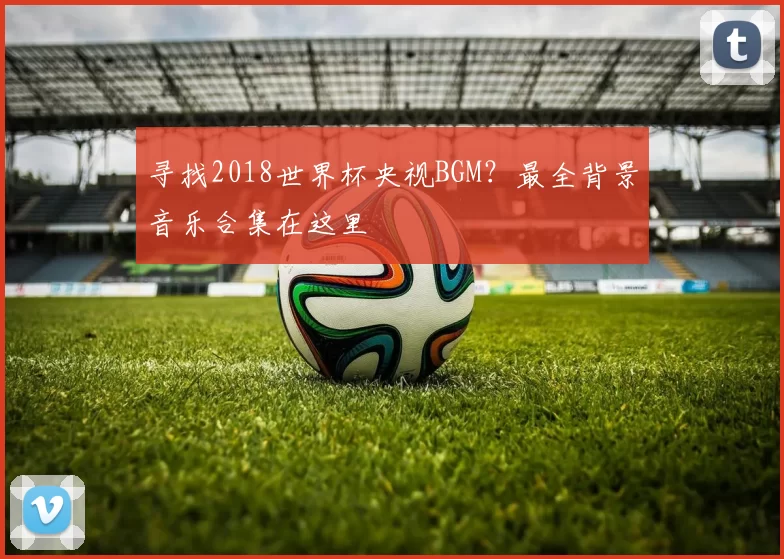 寻找2018世界杯央视BGM?最全背景音乐合集在这里
