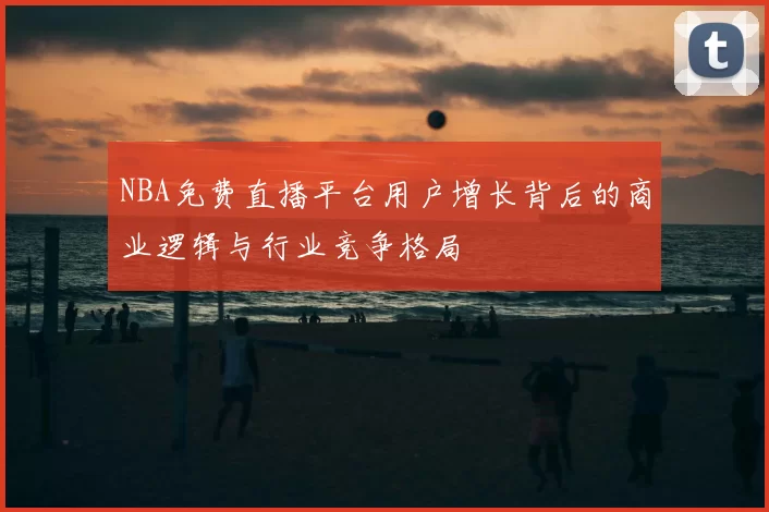 NBA免费直播平台用户增长背后的商业逻辑与行业竞争格局