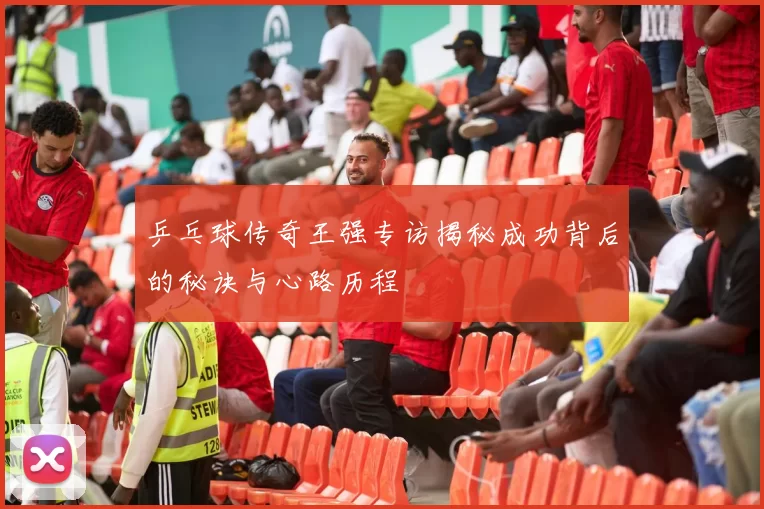 乒乓球传奇王强专访揭秘成功背后的秘诀与心路历程
