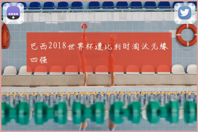 巴西2018世界杯遭比利时淘汰无缘四强