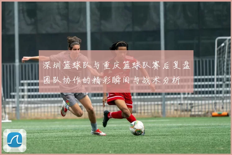深圳篮球队与重庆篮球队赛后复盘团队协作的精彩瞬间与战术分析