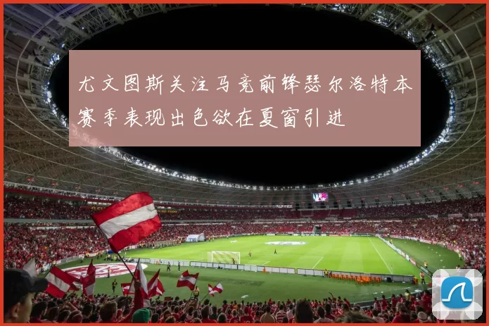 尤文图斯关注马竞前锋瑟尔洛特本赛季表现出色欲在夏窗引进